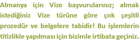 Almanya için Vize başvurularınız; almak istediğiniz Vize türüne göre çok çeşitli prozedür ve belgelere tabidir! Bu işlemlerin titizlikle yapılması için bizimle irtibata geçiniz.