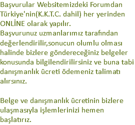 Başvurular Websitemizdeki Forumdan Türkiye'nin(K.K.T.C. dahil) her yerinden ONLİNE olarak yapılır.
Başvurunuz uzmanlarımız tarafından değerlendirilir,sonucun olumlu olması halinde bizlere göndereceğiniz belgeler konusunda bilgilendirilirsiniz ve buna tabi danışmanlık ücreti ödemeniz talimatı alırsınız. Belge ve danışmanlık ücretinin bizlere ulaşmasıyla işlemlerinizi hemen başlatırız.