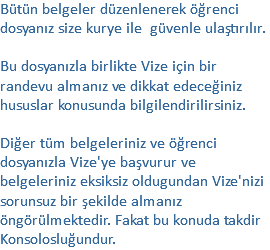 Bütün belgeler düzenlenerek öğrenci dosyanız size kurye ile güvenle ulaştırılır. Bu dosyanızla birlikte Vize için bir randevu almanız ve dikkat edeceğiniz hususlar konusunda bilgilendirilirsiniz. Diğer tüm belgeleriniz ve öğrenci dosyanızla Vize'ye başvurur ve belgeleriniz eksiksiz oldugundan Vize'nizi sorunsuz bir şekilde almanız öngörülmektedir. Fakat bu konuda takdir Konsolosluğundur.